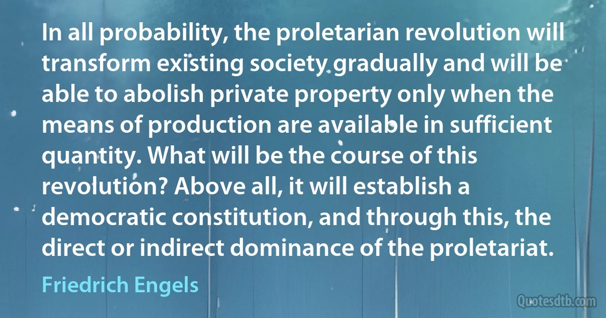 In all probability, the proletarian revolution will transform existing society gradually and will be able to abolish private property only when the means of production are available in sufficient quantity. What will be the course of this revolution? Above all, it will establish a democratic constitution, and through this, the direct or indirect dominance of the proletariat. (Friedrich Engels)