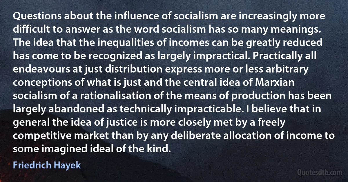 Questions about the influence of socialism are increasingly more difficult to answer as the word socialism has so many meanings. The idea that the inequalities of incomes can be greatly reduced has come to be recognized as largely impractical. Practically all endeavours at just distribution express more or less arbitrary conceptions of what is just and the central idea of Marxian socialism of a rationalisation of the means of production has been largely abandoned as technically impracticable. I believe that in general the idea of justice is more closely met by a freely competitive market than by any deliberate allocation of income to some imagined ideal of the kind. (Friedrich Hayek)