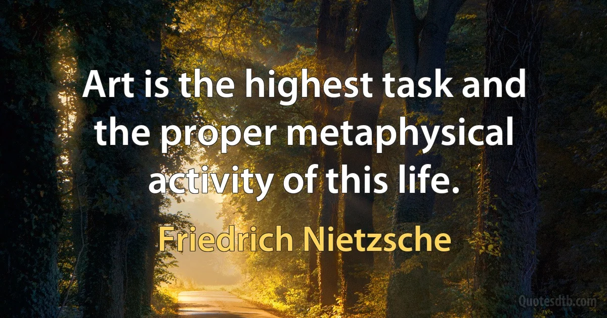 Art is the highest task and the proper metaphysical activity of this life. (Friedrich Nietzsche)