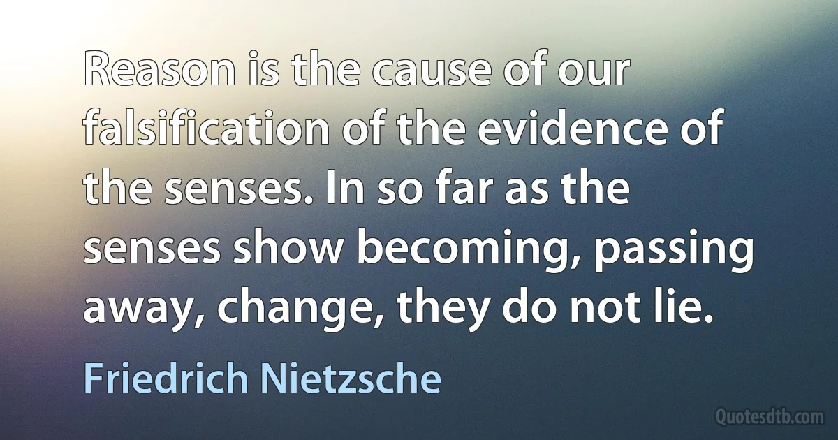 Reason is the cause of our falsification of the evidence of the senses. In so far as the senses show becoming, passing away, change, they do not lie. (Friedrich Nietzsche)