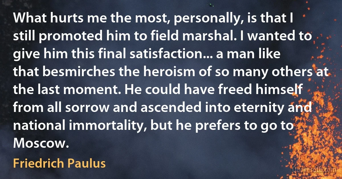 What hurts me the most, personally, is that I still promoted him to field marshal. I wanted to give him this final satisfaction... a man like that besmirches the heroism of so many others at the last moment. He could have freed himself from all sorrow and ascended into eternity and national immortality, but he prefers to go to Moscow. (Friedrich Paulus)