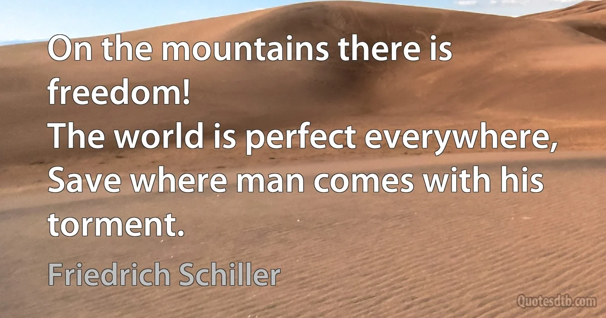 On the mountains there is freedom!
The world is perfect everywhere,
Save where man comes with his torment. (Friedrich Schiller)