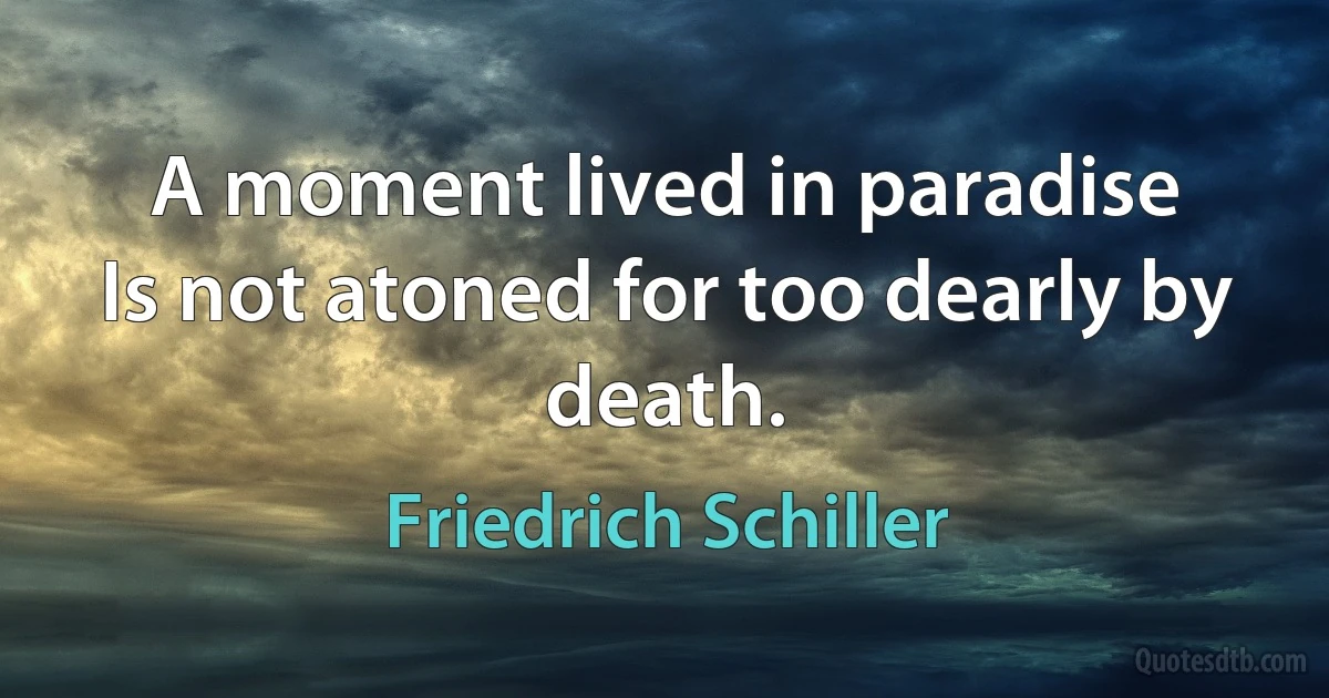 A moment lived in paradise
Is not atoned for too dearly by death. (Friedrich Schiller)