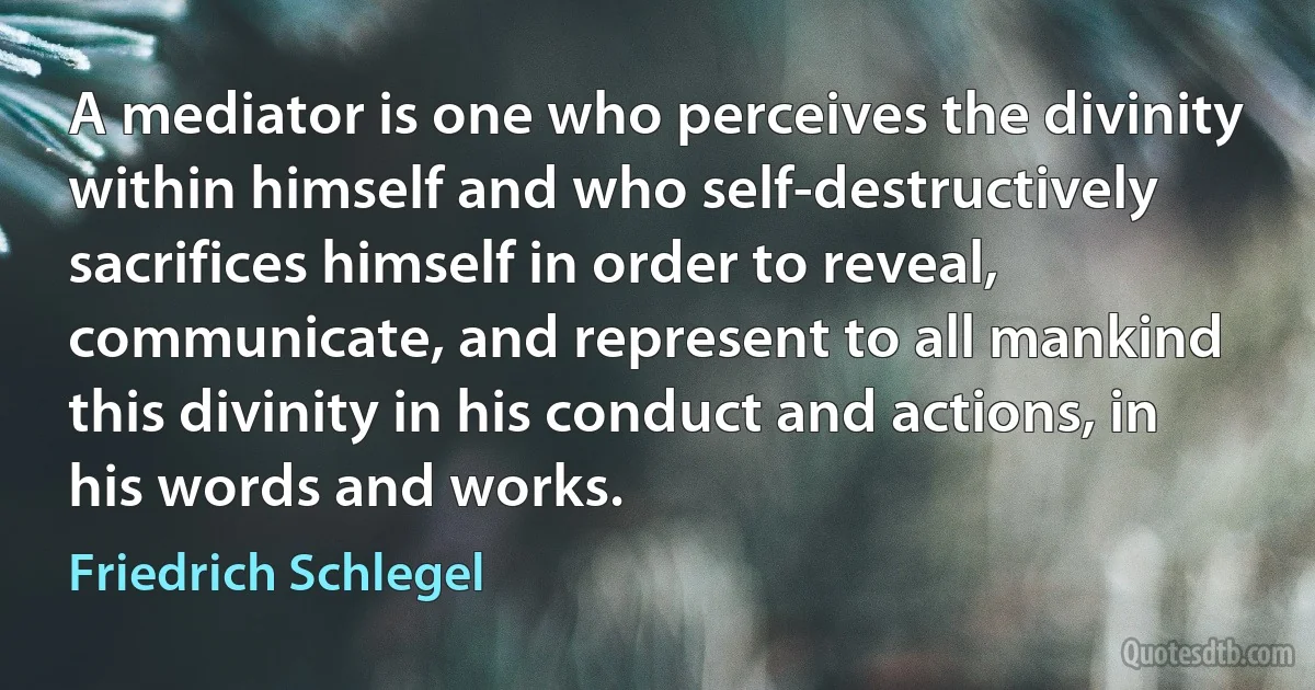 A mediator is one who perceives the divinity within himself and who self-destructively sacrifices himself in order to reveal, communicate, and represent to all mankind this divinity in his conduct and actions, in his words and works. (Friedrich Schlegel)