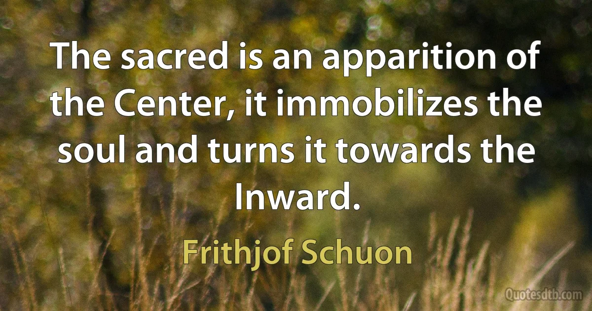 The sacred is an apparition of the Center, it immobilizes the soul and turns it towards the Inward. (Frithjof Schuon)