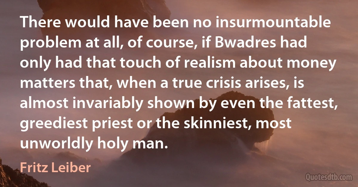 There would have been no insurmountable problem at all, of course, if Bwadres had only had that touch of realism about money matters that, when a true crisis arises, is almost invariably shown by even the fattest, greediest priest or the skinniest, most unworldly holy man. (Fritz Leiber)