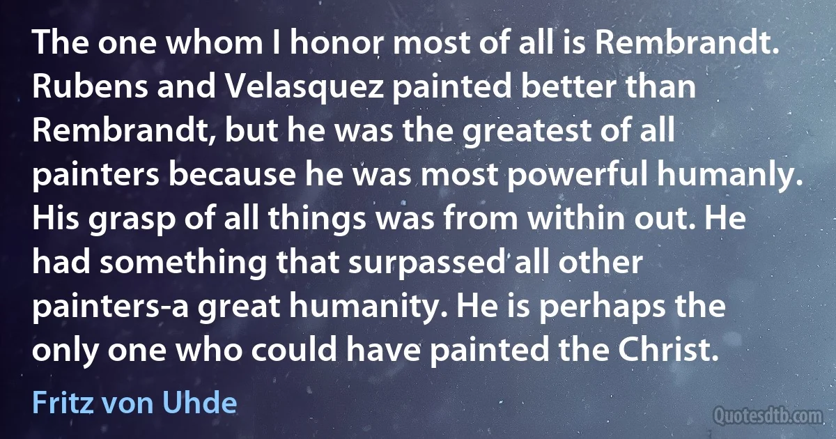 The one whom I honor most of all is Rembrandt. Rubens and Velasquez painted better than Rembrandt, but he was the greatest of all painters because he was most powerful humanly. His grasp of all things was from within out. He had something that surpassed all other painters-a great humanity. He is perhaps the only one who could have painted the Christ. (Fritz von Uhde)