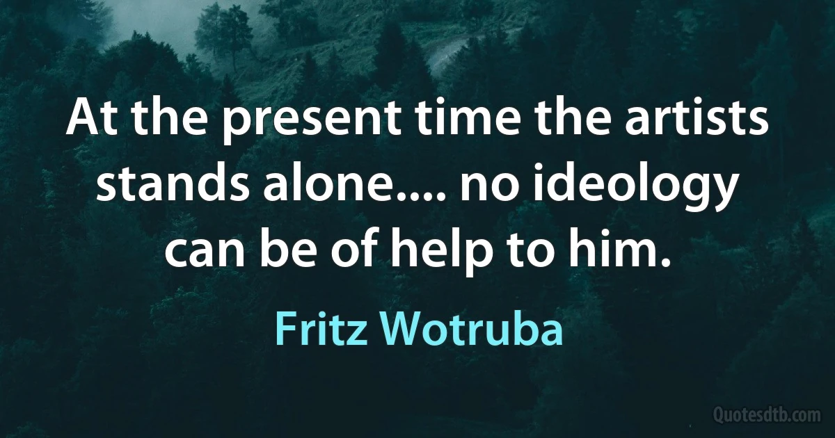 At the present time the artists stands alone.... no ideology can be of help to him. (Fritz Wotruba)