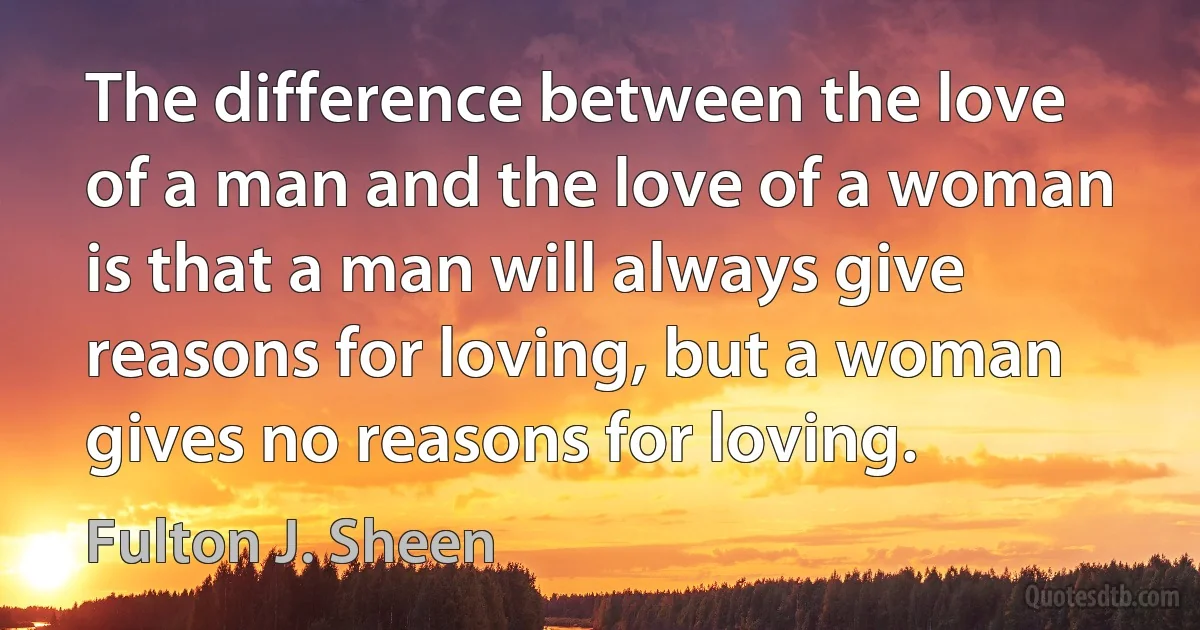 The difference between the love of a man and the love of a woman is that a man will always give reasons for loving, but a woman gives no reasons for loving. (Fulton J. Sheen)