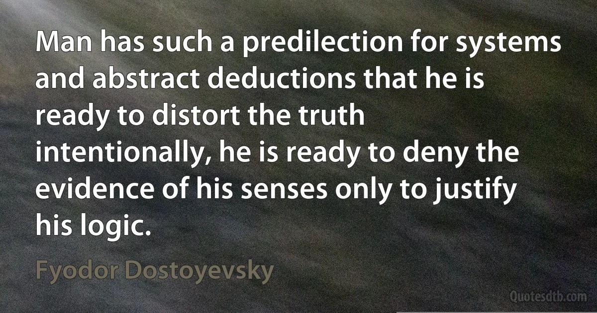 Man has such a predilection for systems and abstract deductions that he is ready to distort the truth intentionally, he is ready to deny the evidence of his senses only to justify his logic. (Fyodor Dostoyevsky)