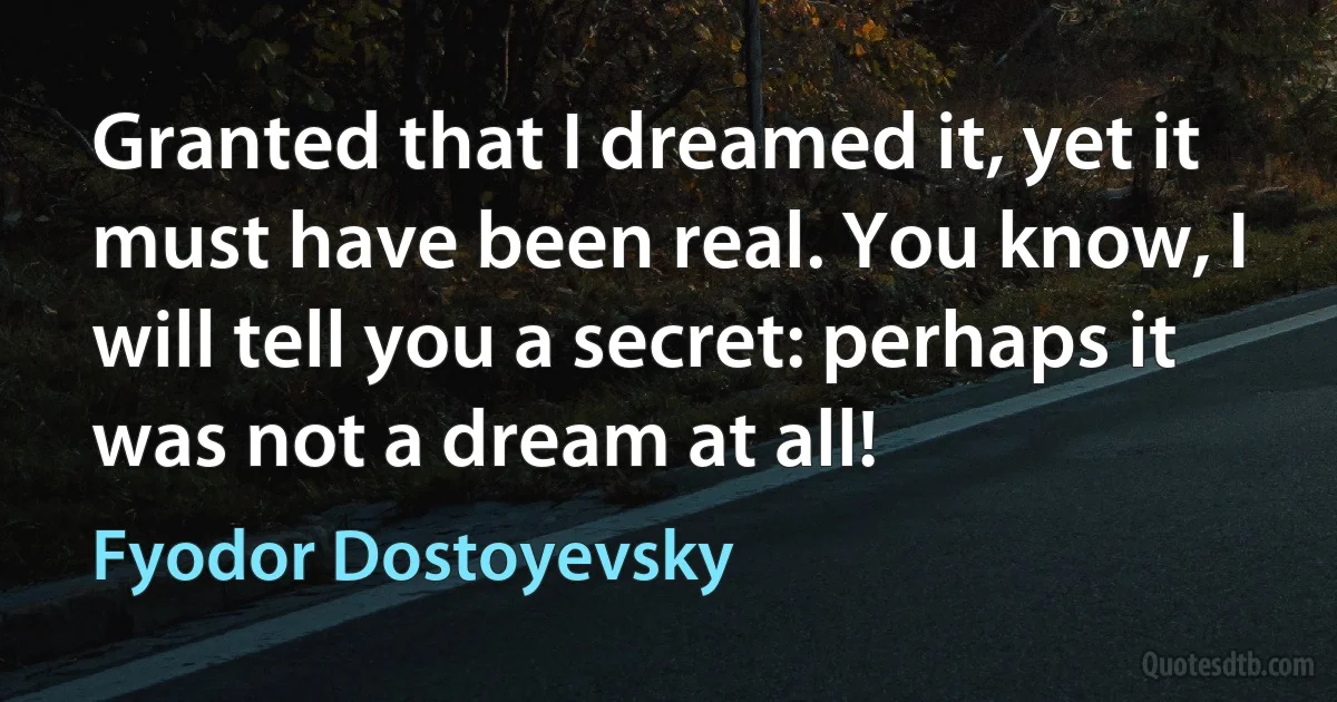 Granted that I dreamed it, yet it must have been real. You know, I will tell you a secret: perhaps it was not a dream at all! (Fyodor Dostoyevsky)