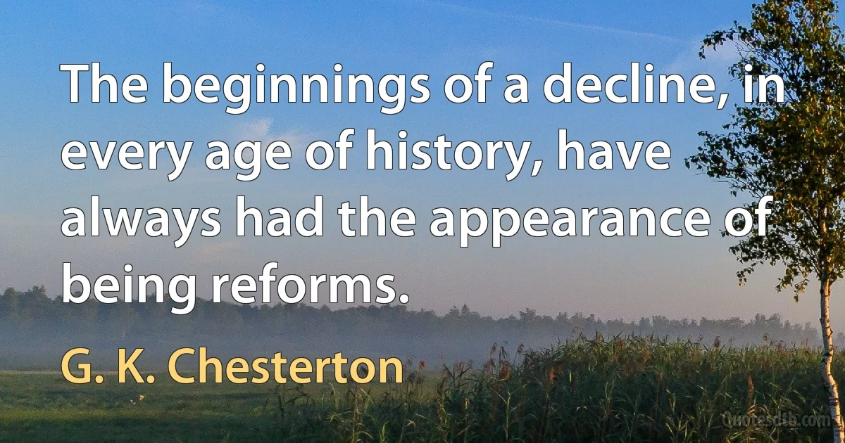 The beginnings of a decline, in every age of history, have always had the appearance of being reforms. (G. K. Chesterton)