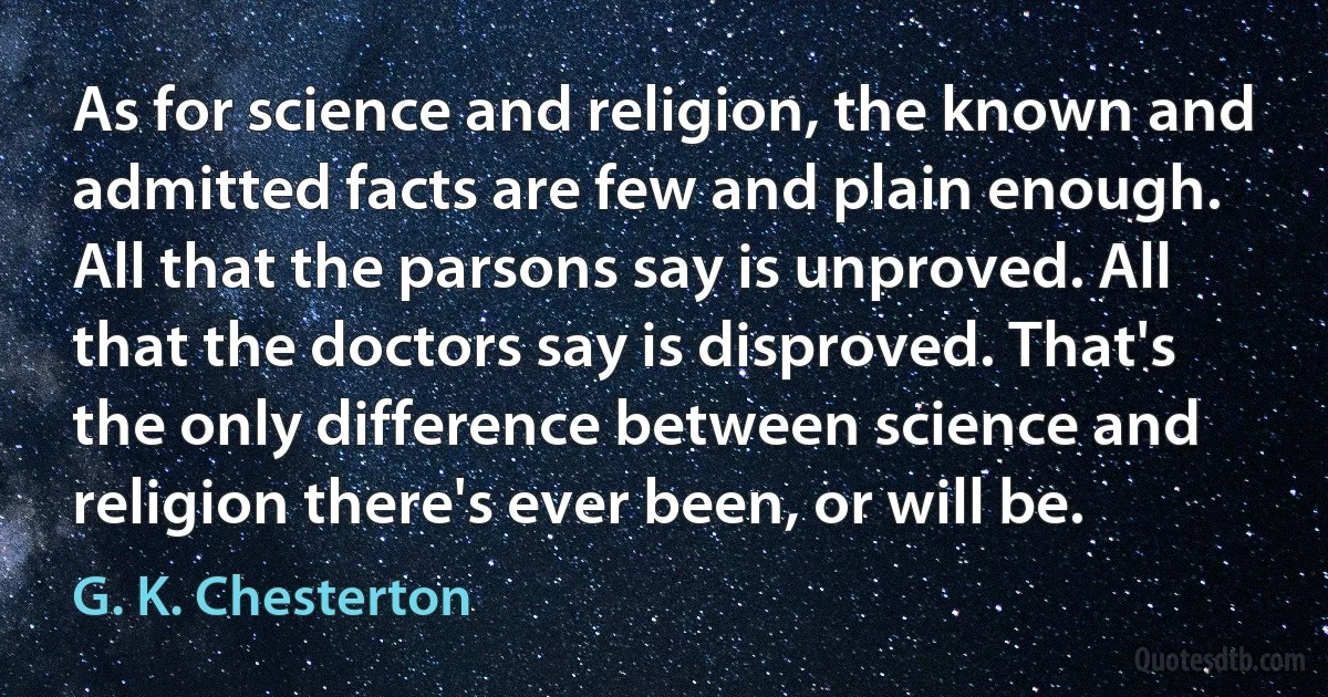 As for science and religion, the known and admitted facts are few and plain enough. All that the parsons say is unproved. All that the doctors say is disproved. That's the only difference between science and religion there's ever been, or will be. (G. K. Chesterton)