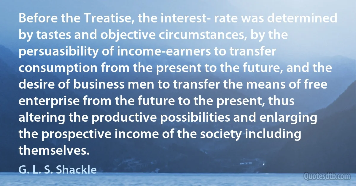 Before the Treatise, the interest- rate was determined by tastes and objective circumstances, by the persuasibility of income-earners to transfer consumption from the present to the future, and the desire of business men to transfer the means of free enterprise from the future to the present, thus altering the productive possibilities and enlarging the prospective income of the society including themselves. (G. L. S. Shackle)