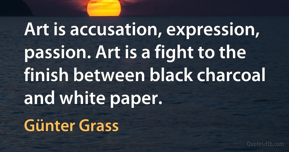 Art is accusation, expression, passion. Art is a fight to the finish between black charcoal and white paper. (Günter Grass)