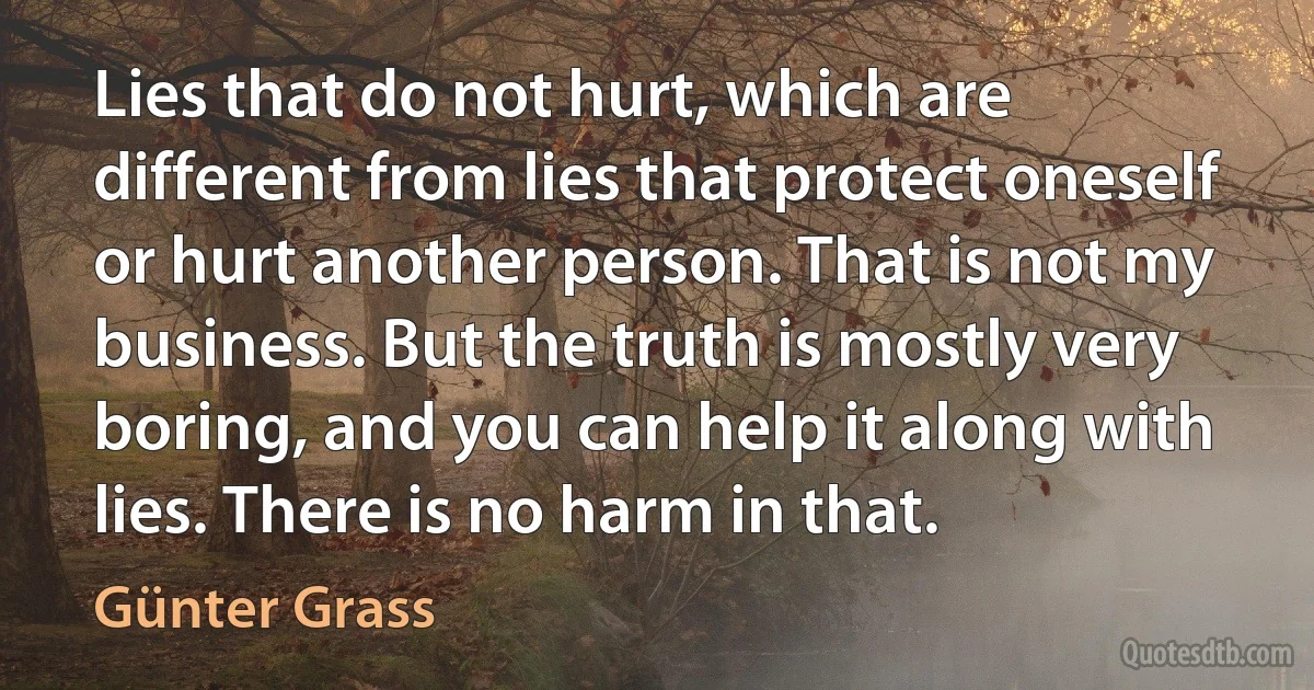 Lies that do not hurt, which are different from lies that protect oneself or hurt another person. That is not my business. But the truth is mostly very boring, and you can help it along with lies. There is no harm in that. (Günter Grass)