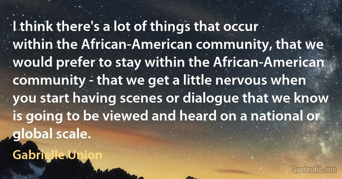 I think there's a lot of things that occur within the African-American community, that we would prefer to stay within the African-American community - that we get a little nervous when you start having scenes or dialogue that we know is going to be viewed and heard on a national or global scale. (Gabrielle Union)