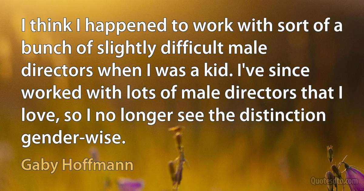 I think I happened to work with sort of a bunch of slightly difficult male directors when I was a kid. I've since worked with lots of male directors that I love, so I no longer see the distinction gender-wise. (Gaby Hoffmann)