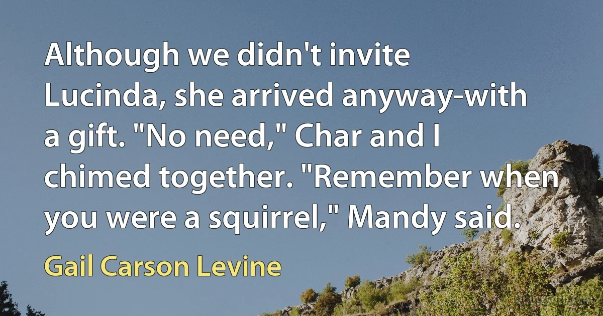 Although we didn't invite Lucinda, she arrived anyway-with a gift. "No need," Char and I chimed together. "Remember when you were a squirrel," Mandy said. (Gail Carson Levine)