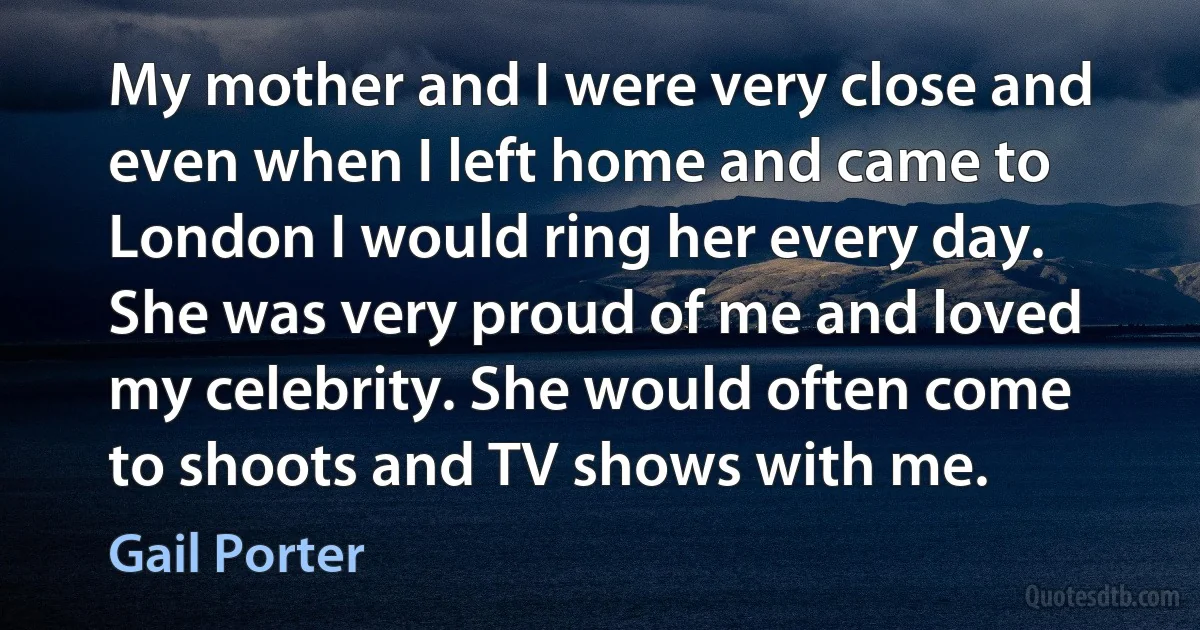 My mother and I were very close and even when I left home and came to London I would ring her every day. She was very proud of me and loved my celebrity. She would often come to shoots and TV shows with me. (Gail Porter)