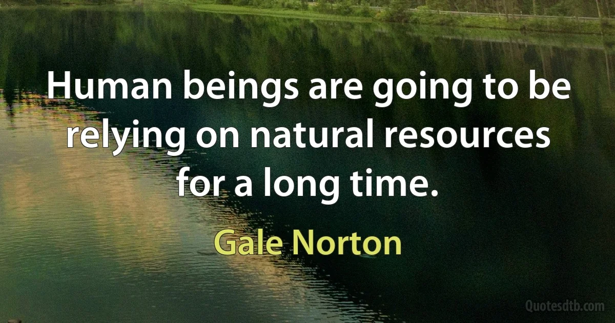 Human beings are going to be relying on natural resources for a long time. (Gale Norton)