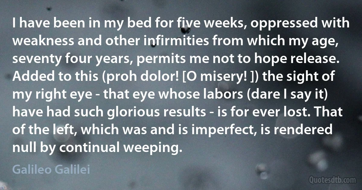 I have been in my bed for five weeks, oppressed with weakness and other infirmities from which my age, seventy four years, permits me not to hope release. Added to this (proh dolor! [O misery! ]) the sight of my right eye - that eye whose labors (dare I say it) have had such glorious results - is for ever lost. That of the left, which was and is imperfect, is rendered null by continual weeping. (Galileo Galilei)