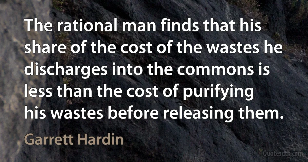 The rational man finds that his share of the cost of the wastes he discharges into the commons is less than the cost of purifying his wastes before releasing them. (Garrett Hardin)