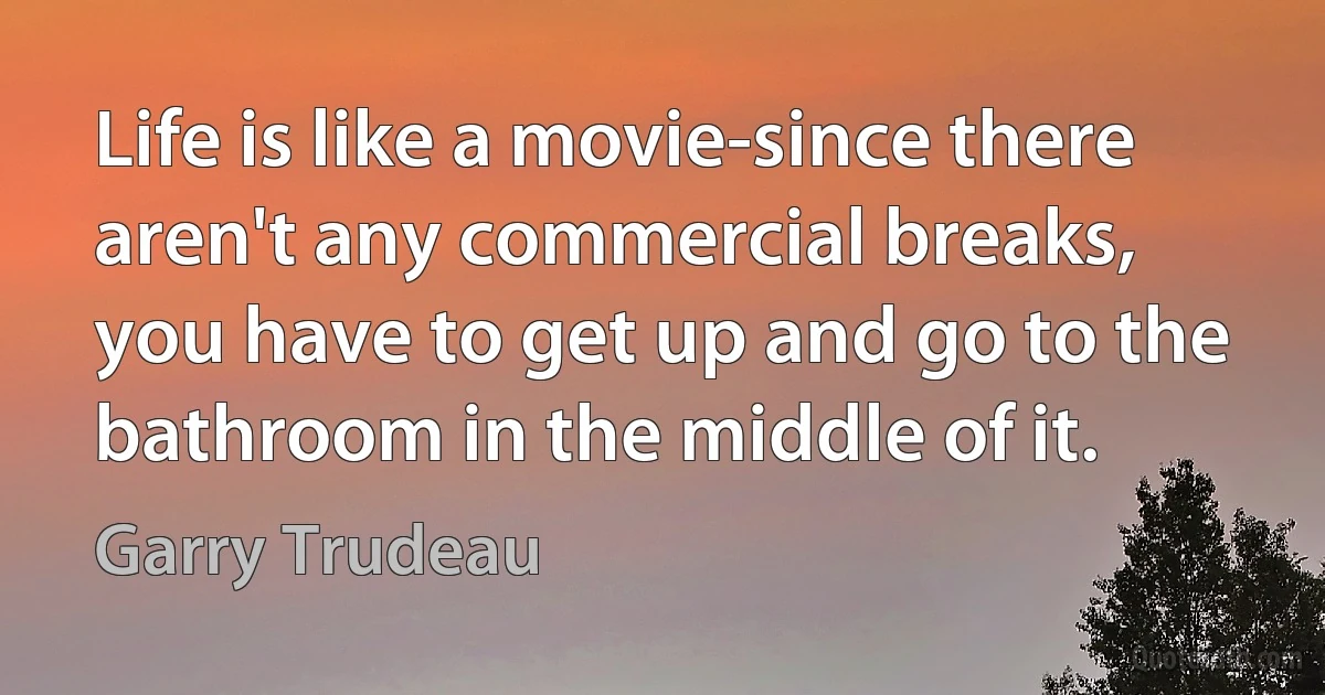 Life is like a movie-since there aren't any commercial breaks,
you have to get up and go to the bathroom in the middle of it. (Garry Trudeau)