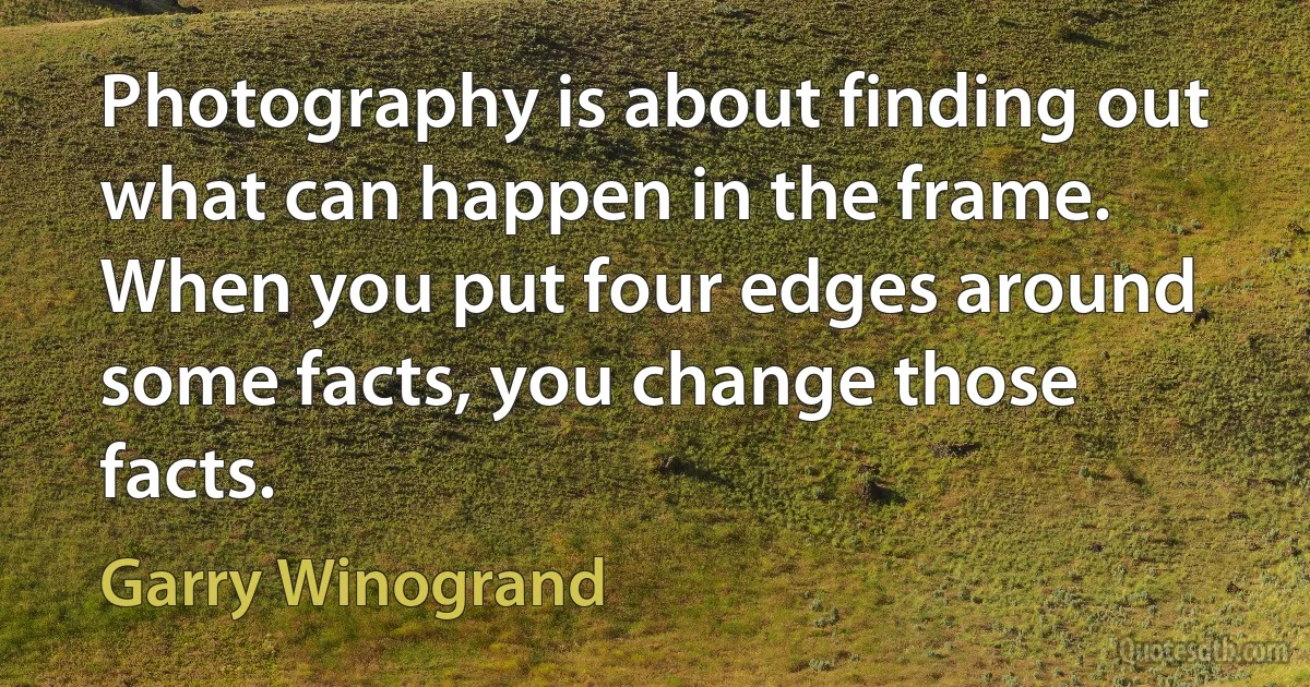 Photography is about finding out what can happen in the frame. When you put four edges around some facts, you change those facts. (Garry Winogrand)