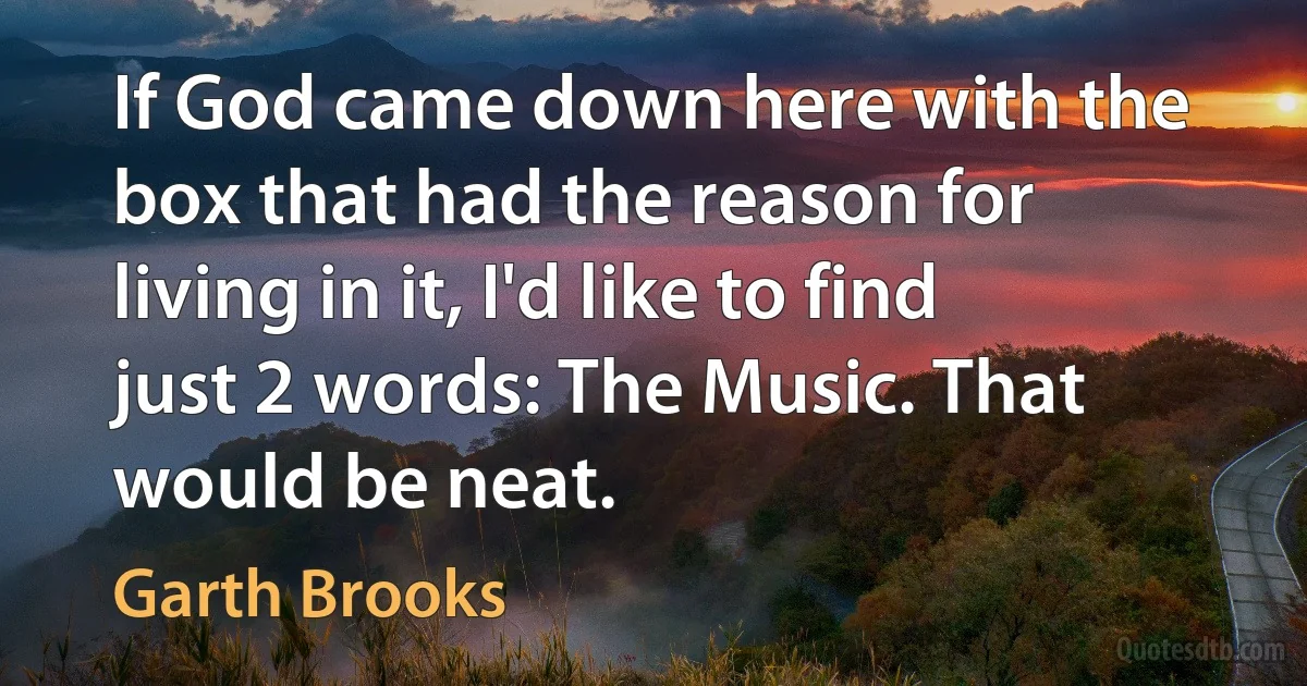 If God came down here with the box that had the reason for living in it, I'd like to find just 2 words: The Music. That would be neat. (Garth Brooks)