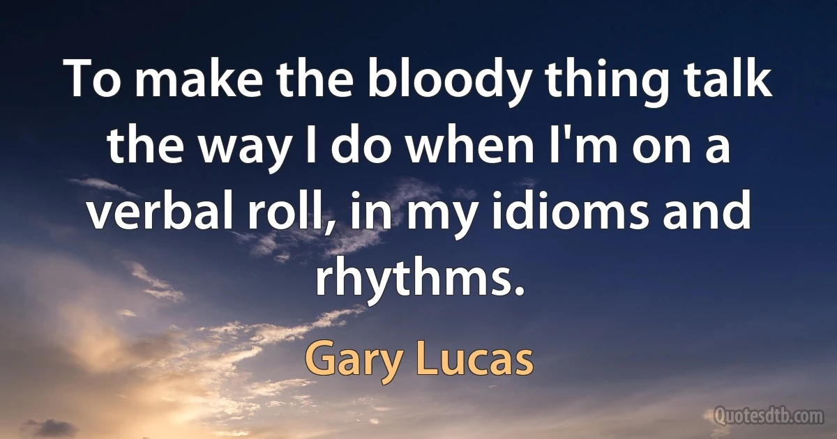 To make the bloody thing talk the way I do when I'm on a verbal roll, in my idioms and rhythms. (Gary Lucas)