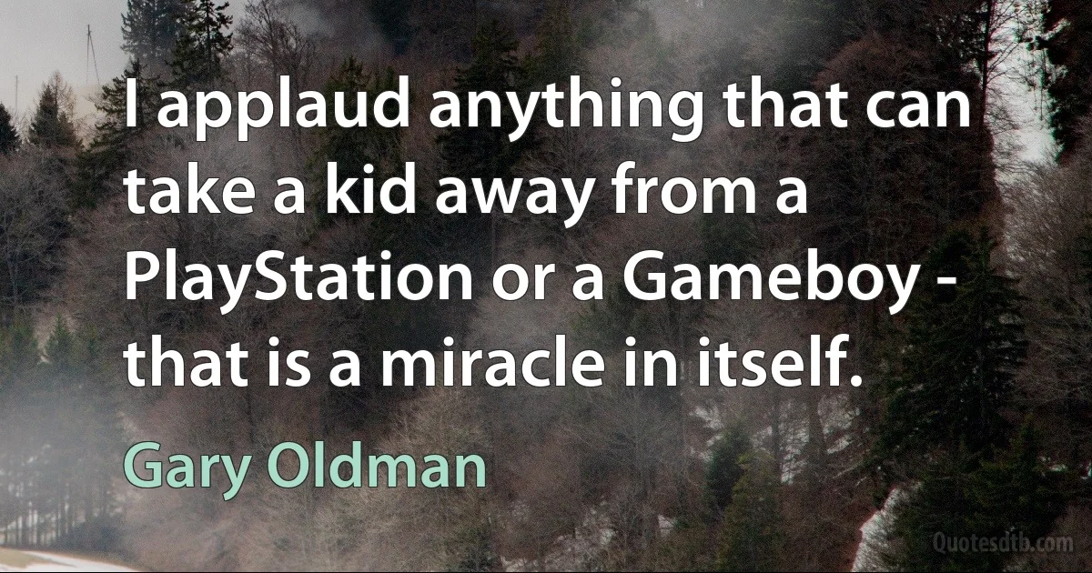 I applaud anything that can take a kid away from a PlayStation or a Gameboy - that is a miracle in itself. (Gary Oldman)