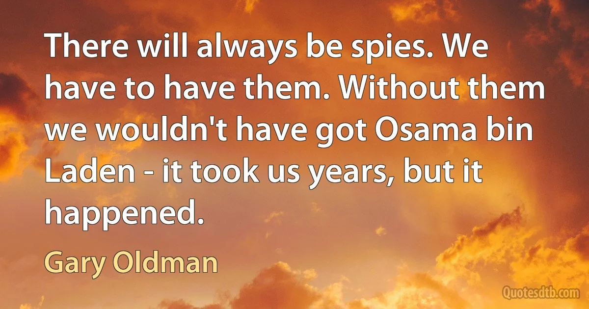 There will always be spies. We have to have them. Without them we wouldn't have got Osama bin Laden - it took us years, but it happened. (Gary Oldman)