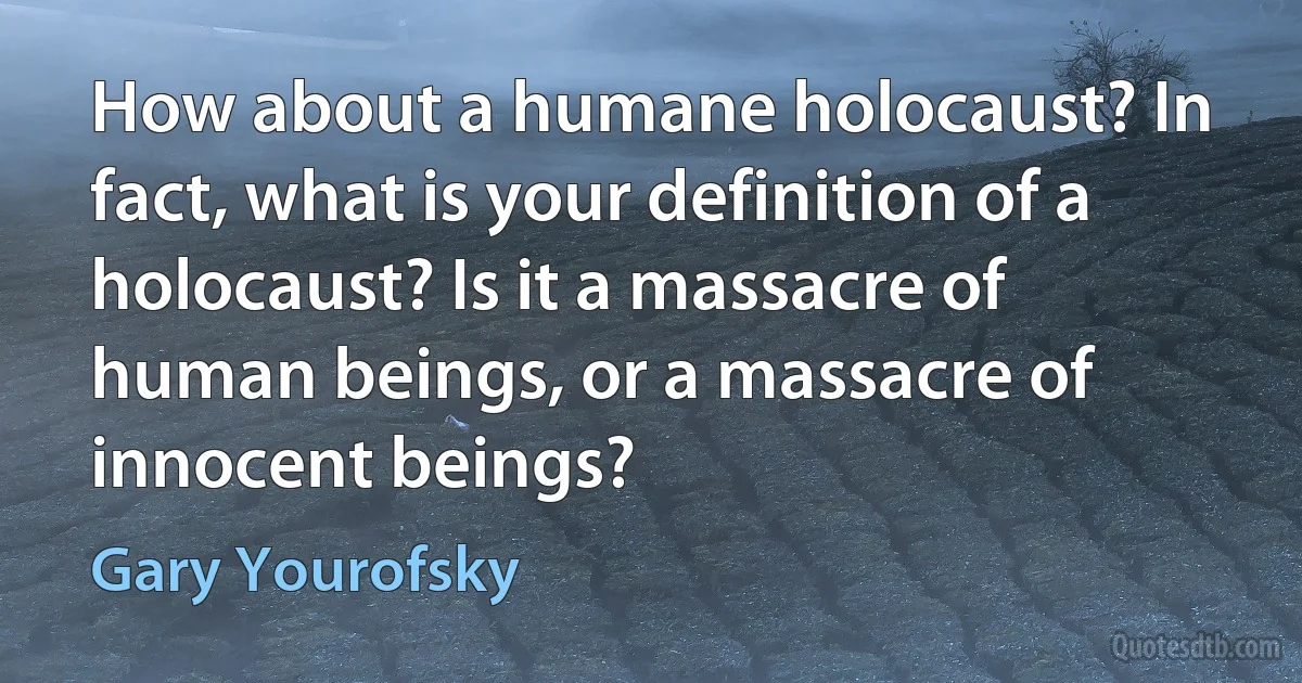 How about a humane holocaust? In fact, what is your definition of a holocaust? Is it a massacre of human beings, or a massacre of innocent beings? (Gary Yourofsky)