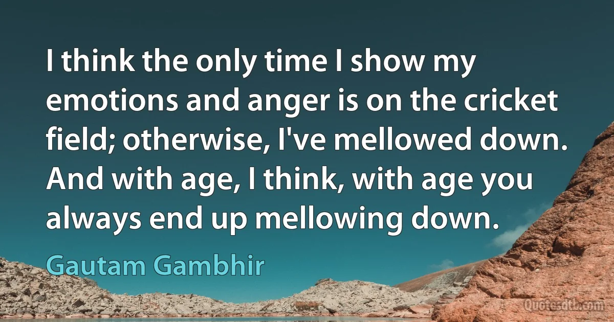 I think the only time I show my emotions and anger is on the cricket field; otherwise, I've mellowed down. And with age, I think, with age you always end up mellowing down. (Gautam Gambhir)