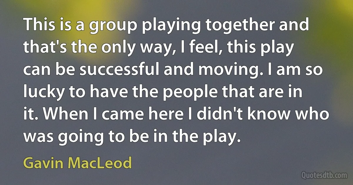 This is a group playing together and that's the only way, I feel, this play can be successful and moving. I am so lucky to have the people that are in it. When I came here I didn't know who was going to be in the play. (Gavin MacLeod)