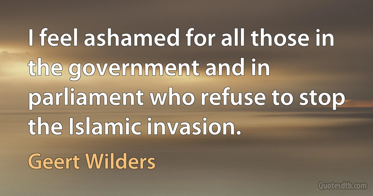 I feel ashamed for all those in the government and in parliament who refuse to stop the Islamic invasion. (Geert Wilders)