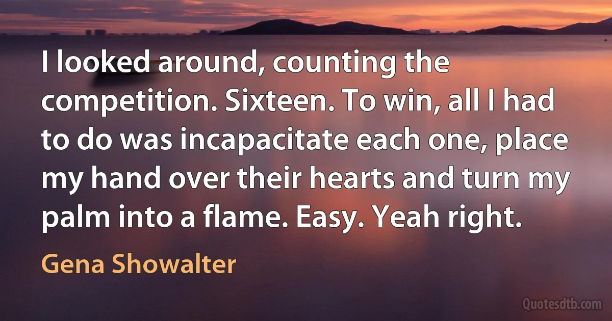 I looked around, counting the competition. Sixteen. To win, all I had to do was incapacitate each one, place my hand over their hearts and turn my palm into a flame. Easy. Yeah right. (Gena Showalter)