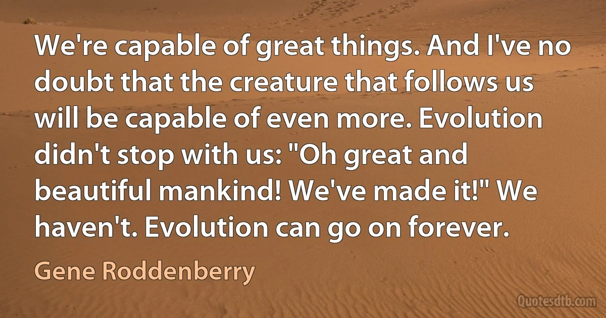 We're capable of great things. And I've no doubt that the creature that follows us will be capable of even more. Evolution didn't stop with us: "Oh great and beautiful mankind! We've made it!" We haven't. Evolution can go on forever. (Gene Roddenberry)