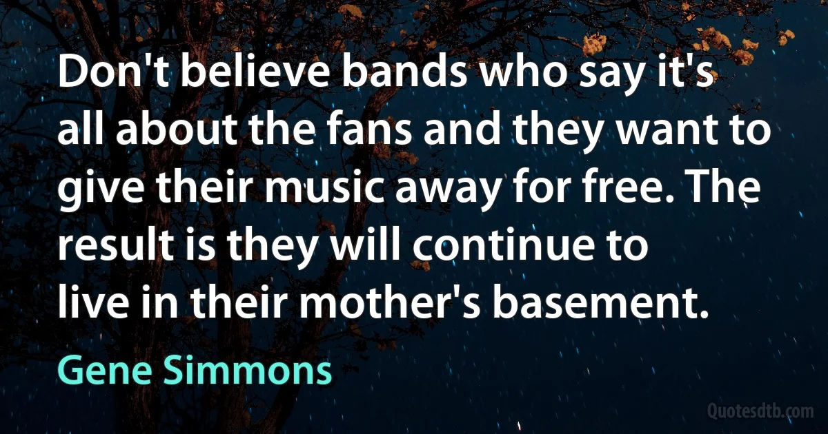 Don't believe bands who say it's all about the fans and they want to give their music away for free. The result is they will continue to live in their mother's basement. (Gene Simmons)