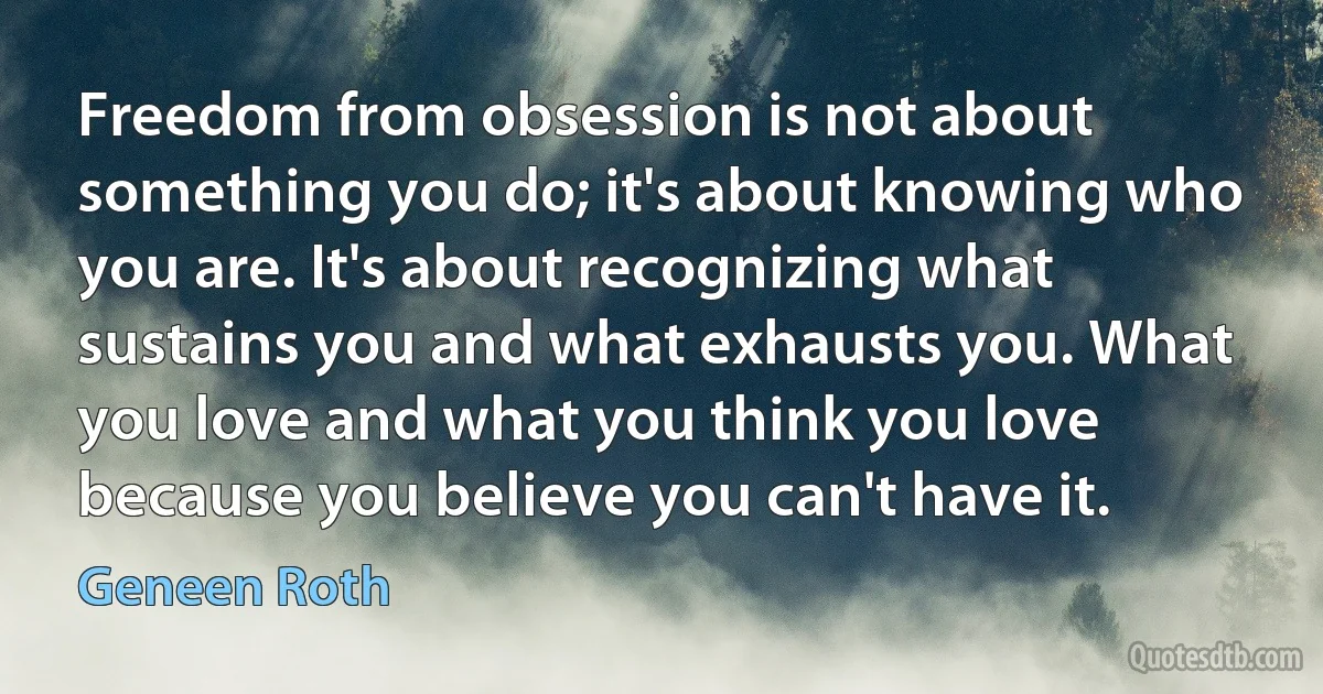 Freedom from obsession is not about something you do; it's about knowing who you are. It's about recognizing what sustains you and what exhausts you. What you love and what you think you love because you believe you can't have it. (Geneen Roth)