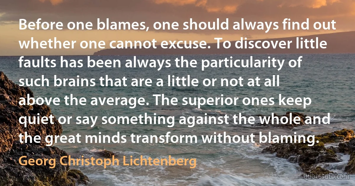 Before one blames, one should always find out whether one cannot excuse. To discover little faults has been always the particularity of such brains that are a little or not at all above the average. The superior ones keep quiet or say something against the whole and the great minds transform without blaming. (Georg Christoph Lichtenberg)