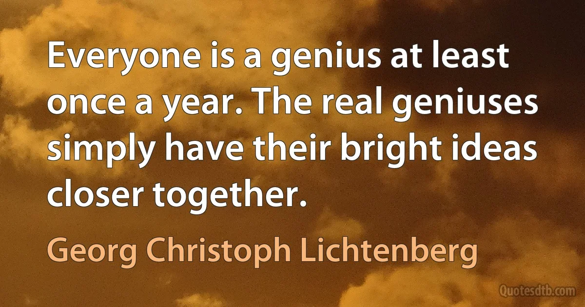 Everyone is a genius at least once a year. The real geniuses simply have their bright ideas closer together. (Georg Christoph Lichtenberg)