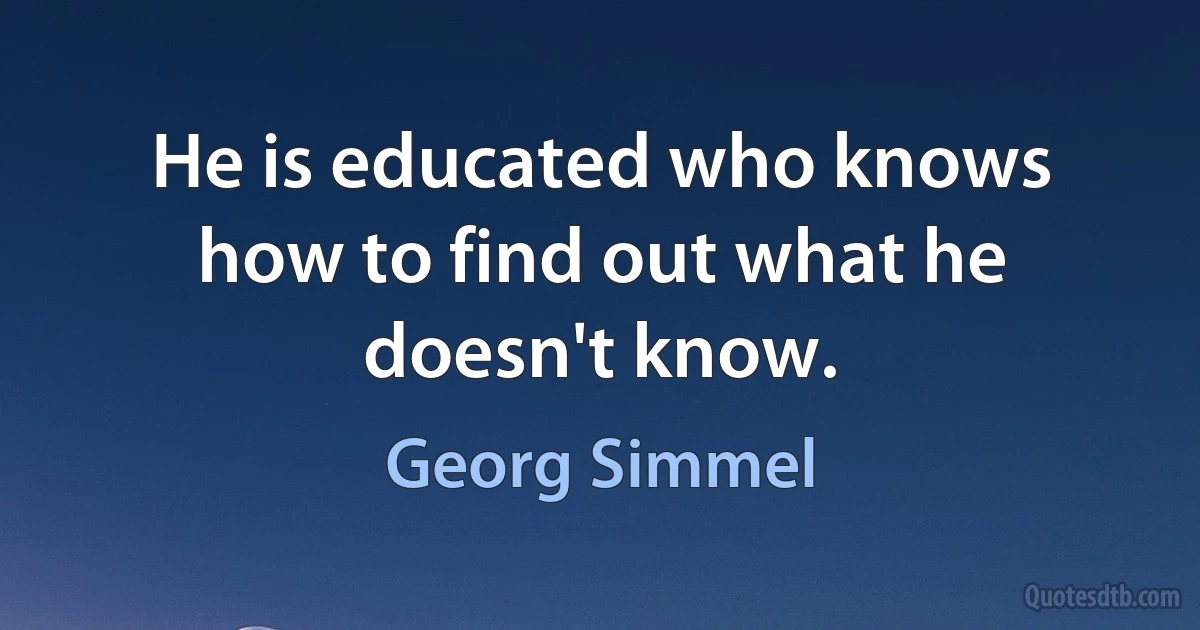 He is educated who knows how to find out what he doesn't know. (Georg Simmel)