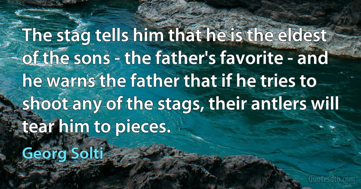 The stag tells him that he is the eldest of the sons - the father's favorite - and he warns the father that if he tries to shoot any of the stags, their antlers will tear him to pieces. (Georg Solti)