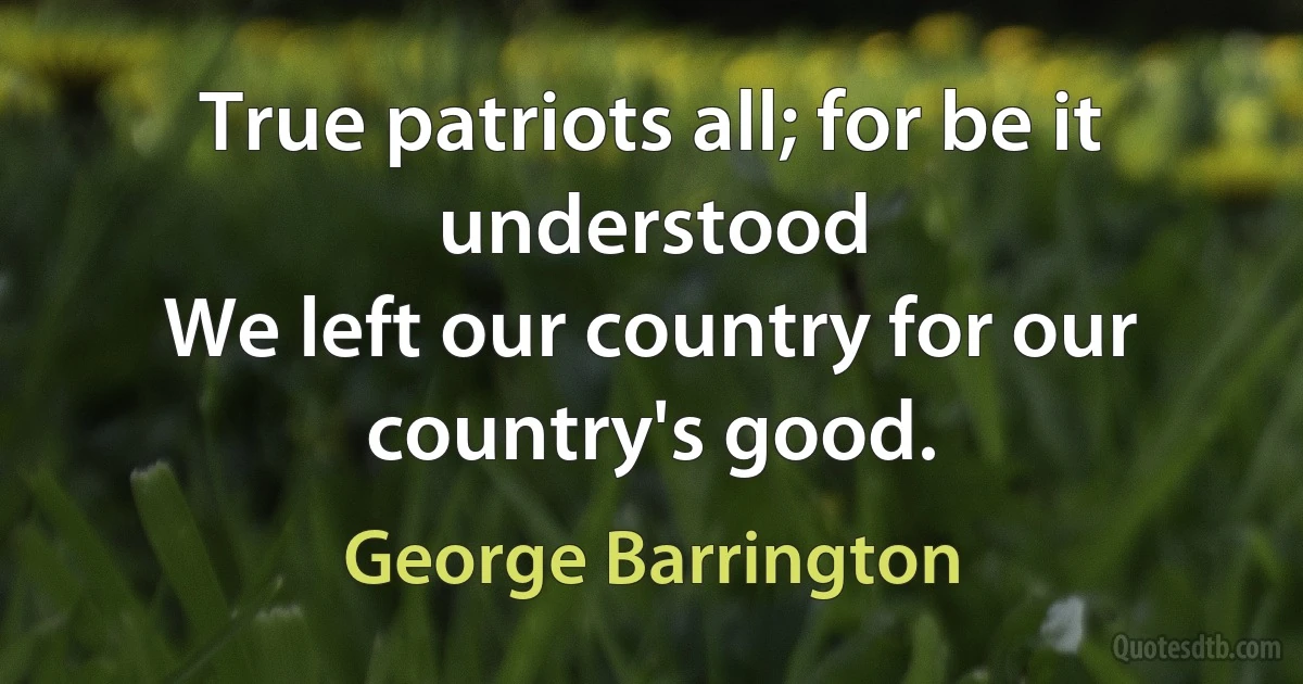 True patriots all; for be it understood
We left our country for our country's good. (George Barrington)