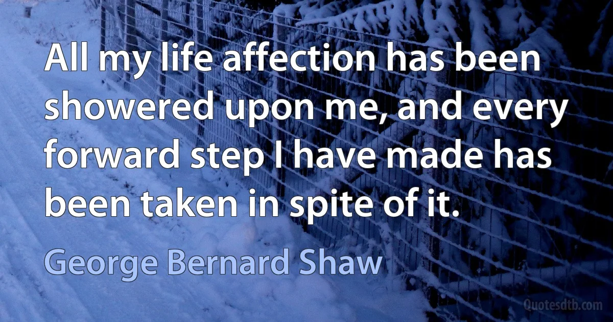 All my life affection has been showered upon me, and every forward step I have made has been taken in spite of it. (George Bernard Shaw)