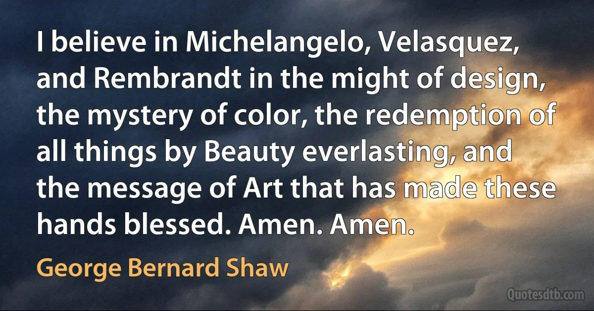 I believe in Michelangelo, Velasquez, and Rembrandt in the might of design, the mystery of color, the redemption of all things by Beauty everlasting, and the message of Art that has made these hands blessed. Amen. Amen. (George Bernard Shaw)