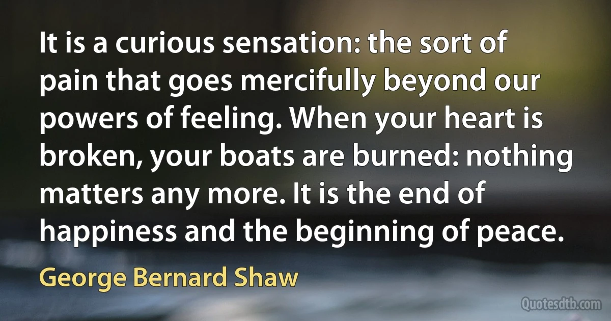 It is a curious sensation: the sort of pain that goes mercifully beyond our powers of feeling. When your heart is broken, your boats are burned: nothing matters any more. It is the end of happiness and the beginning of peace. (George Bernard Shaw)