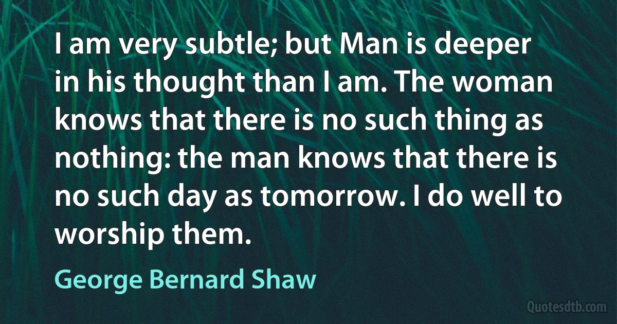 I am very subtle; but Man is deeper in his thought than I am. The woman knows that there is no such thing as nothing: the man knows that there is no such day as tomorrow. I do well to worship them. (George Bernard Shaw)